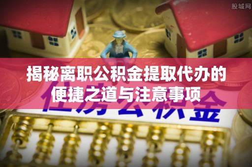 沂南揭秘离职公积金提取代办的便捷之道与注意事项
